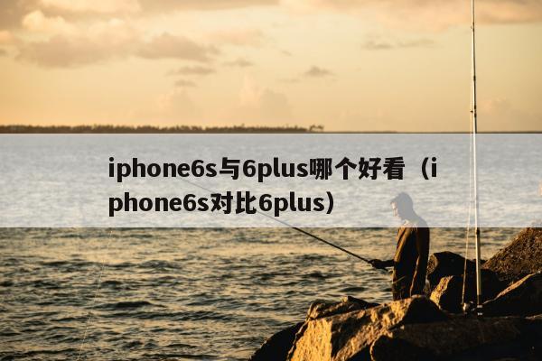 iphone6s与6plus哪个好看（iphone6s对比6plus）