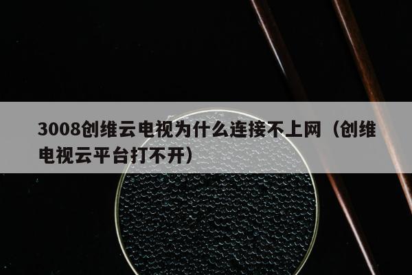 3008创维云电视为什么连接不上网（创维电视云平台打不开）