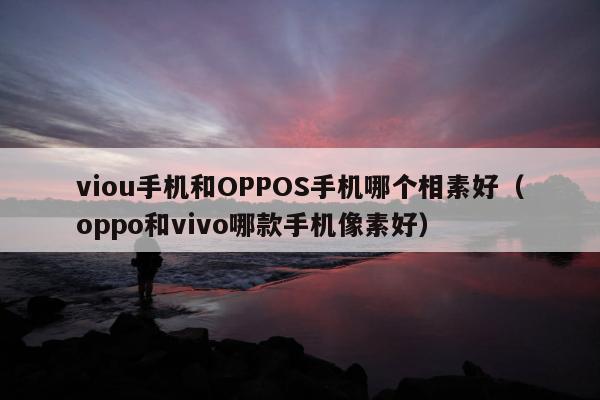 viou手机和OPPOS手机哪个相素好（oppo和vivo哪款手机像素好）