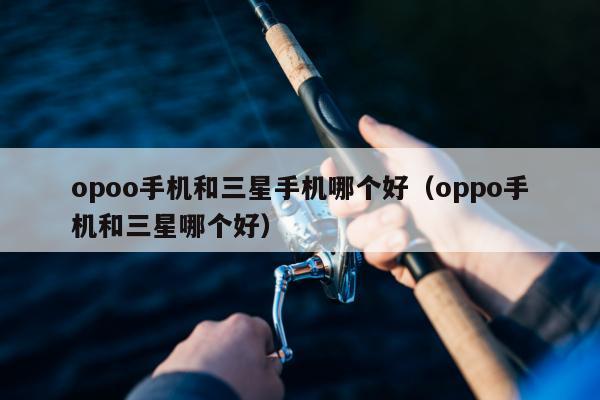 opoo手机和三星手机哪个好（oppo手机和三星哪个好）