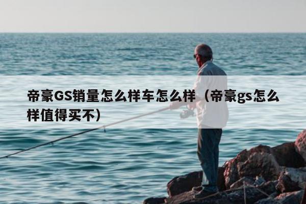 帝豪GS销量怎么样车怎么样（帝豪gs怎么样值得买不）