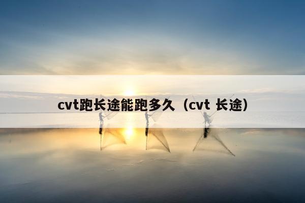 cvt跑长途能跑多久（cvt 长途）