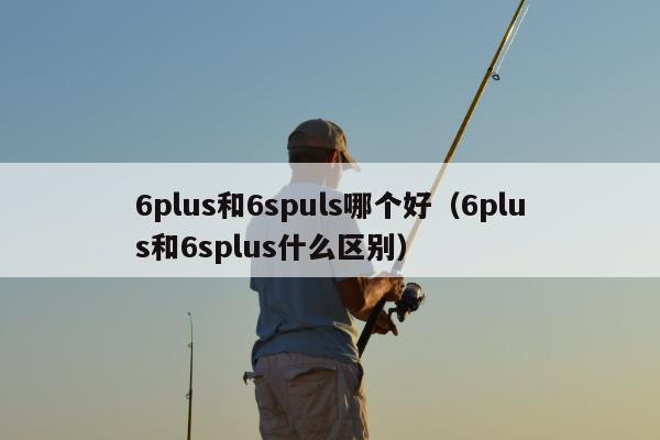 6plus和6spuls哪个好（6plus和6splus什么区别）