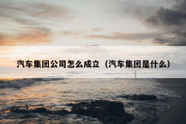 汽车集团公司怎么成立（汽车集团是什么）