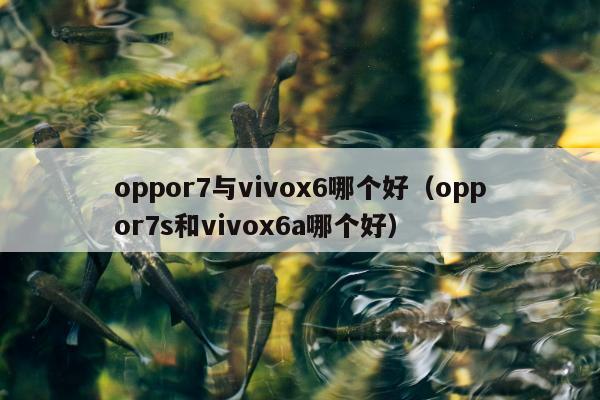 oppor7与vivox6哪个好（oppor7s和vivox6a哪个好）