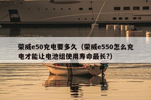 荣威e50充电要多久（荣威e550怎么充电才能让电池组使用寿命最长?）