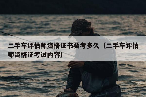 二手车评估师资格证书要考多久（二手车评估师资格证考试内容）