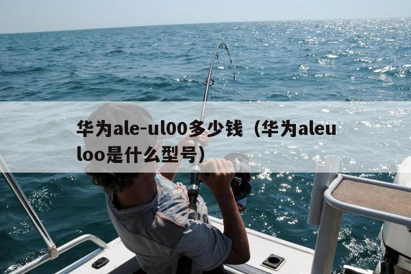 华为ale-ul00多少钱（华为aleuloo是什么型号）