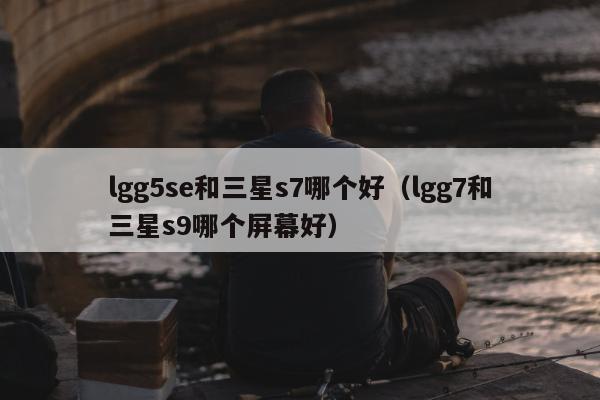 lgg5se和三星s7哪个好（lgg7和三星s9哪个屏幕好）