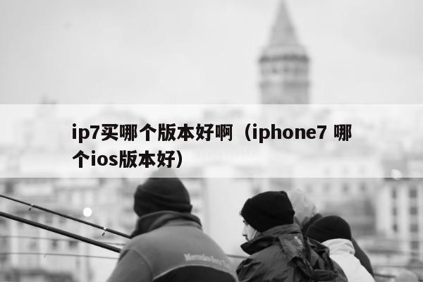 ip7买哪个版本好啊（iphone7 哪个ios版本好）