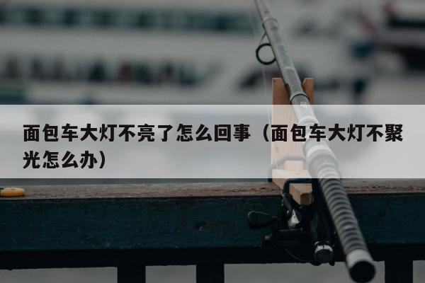 面包车大灯不亮了怎么回事（面包车大灯不聚光怎么办）