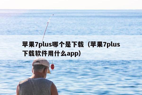 苹果7plus哪个是下载（苹果7plus下载软件用什么app）