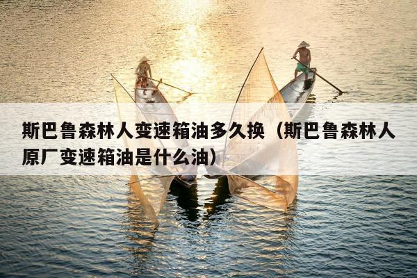 斯巴鲁森林人变速箱油多久换（斯巴鲁森林人原厂变速箱油是什么油）