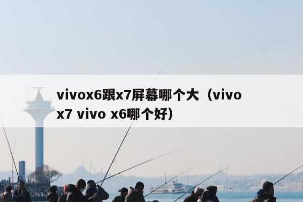 vivox6跟x7屏幕哪个大（vivo x7 vivo x6哪个好）