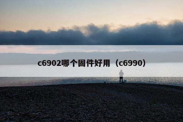 c6902哪个固件好用（c6990）