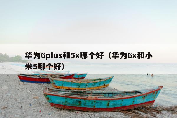 华为6plus和5x哪个好（华为6x和小米5哪个好）