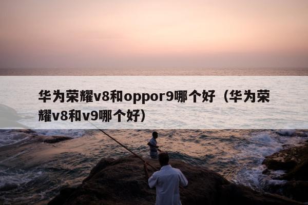 华为荣耀v8和oppor9哪个好（华为荣耀v8和v9哪个好）