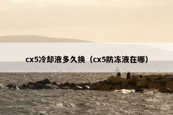 cx5冷却液多久换（cx5防冻液在哪）