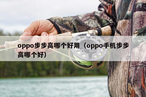 oppo步步高哪个好用（oppo手机步步高哪个好）