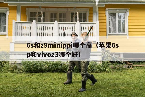 6s和z9minippi哪个高（苹果6sp和vivoz3哪个好）