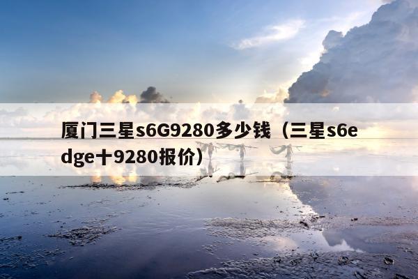 厦门三星s6G9280多少钱（三星s6edge十9280报价）