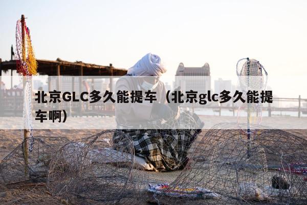 北京GLC多久能提车（北京glc多久能提车啊）