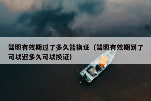 驾照有效期过了多久能换证（驾照有效期到了可以迟多久可以换证）