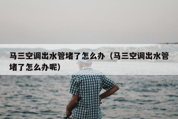 马三空调出水管堵了怎么办（马三空调出水管堵了怎么办呢）