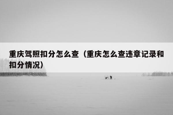 重庆驾照扣分怎么查（重庆怎么查违章记录和扣分情况）