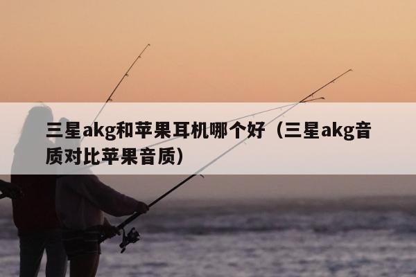 三星akg和苹果耳机哪个好（三星akg音质对比苹果音质）