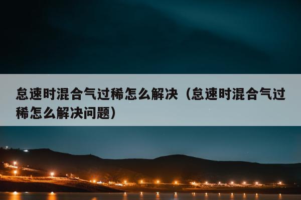 怠速时混合气过稀怎么解决（怠速时混合气过稀怎么解决问题）