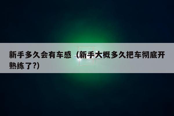 新手多久会有车感（新手大概多久把车彻底开熟练了?）