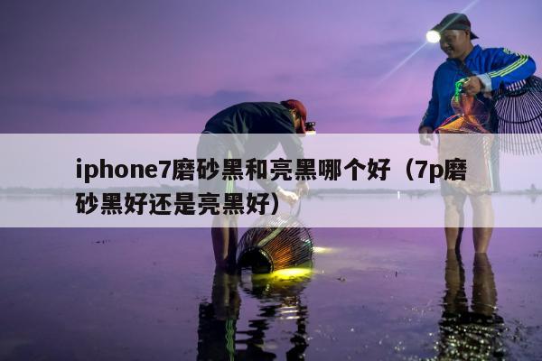 iphone7磨砂黑和亮黑哪个好（7p磨砂黑好还是亮黑好）