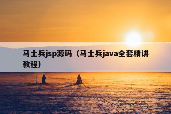 马士兵jsp源码（马士兵java全套精讲教程）