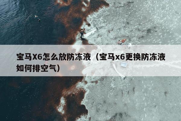 宝马X6怎么放防冻液（宝马x6更换防冻液如何排空气）