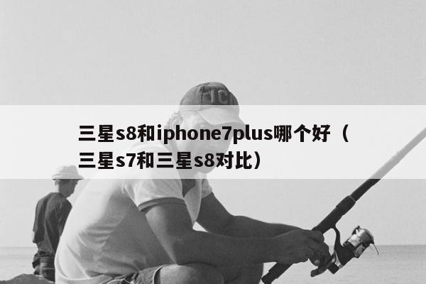 三星s8和iphone7plus哪个好（三星s7和三星s8对比）