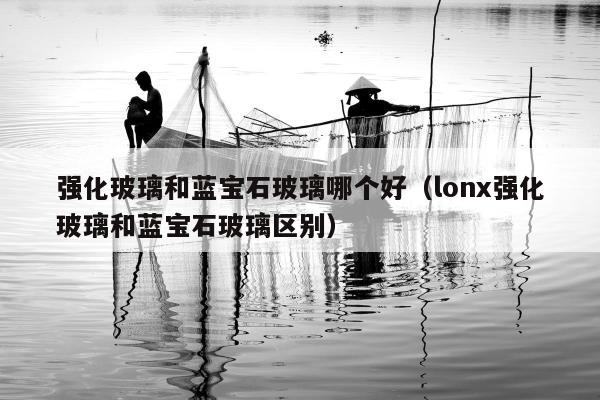 强化玻璃和蓝宝石玻璃哪个好（lonx强化玻璃和蓝宝石玻璃区别）