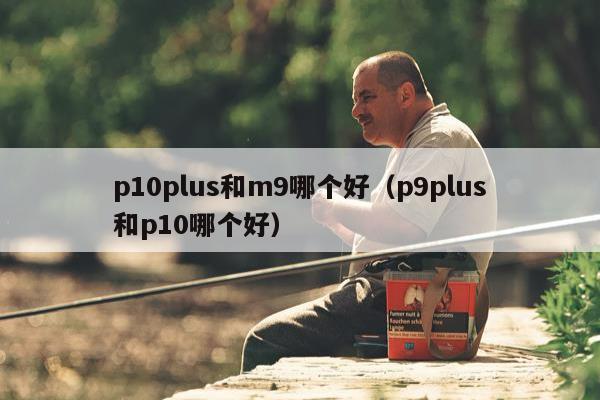 p10plus和m9哪个好（p9plus和p10哪个好）