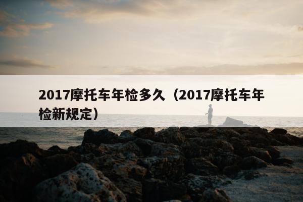 2017摩托车年检多久（2017摩托车年检新规定）