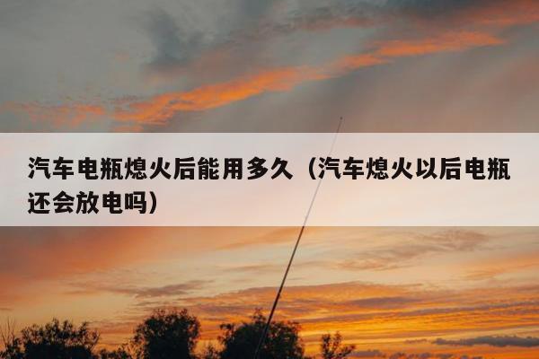 汽车电瓶熄火后能用多久（汽车熄火以后电瓶还会放电吗）