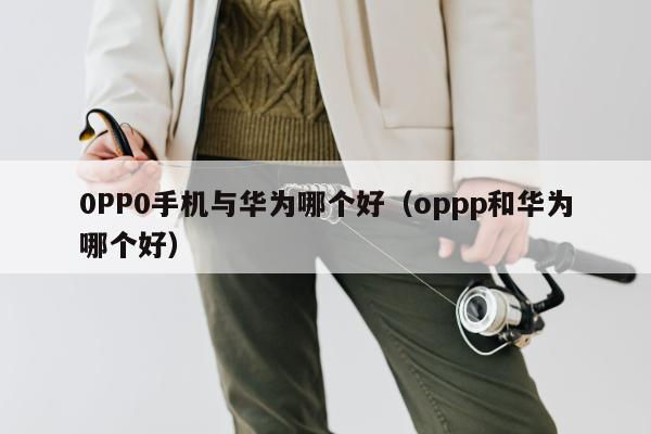 0PP0手机与华为哪个好（oppp和华为哪个好）