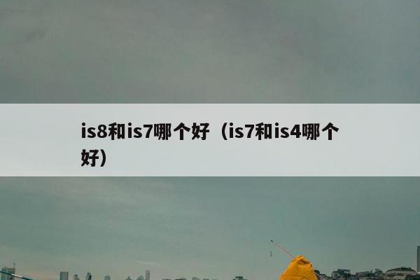 is8和is7哪个好（is7和is4哪个好）