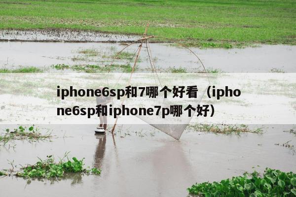 iphone6sp和7哪个好看（iphone6sp和iphone7p哪个好）