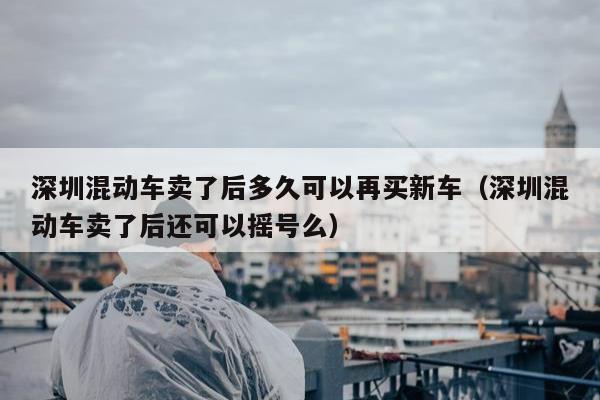 深圳混动车卖了后多久可以再买新车（深圳混动车卖了后还可以摇号么）