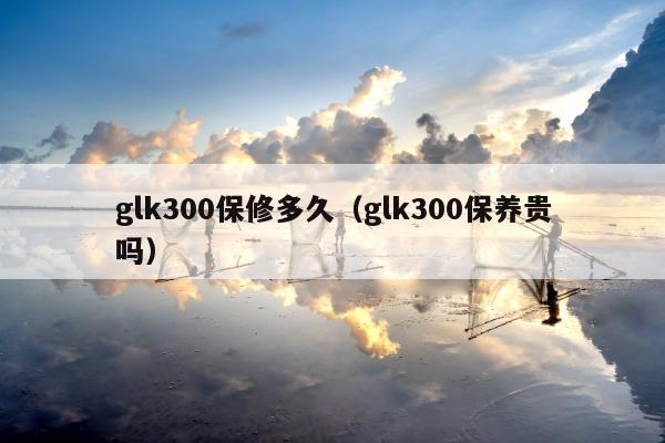 glk300保修多久（glk300保养贵吗）