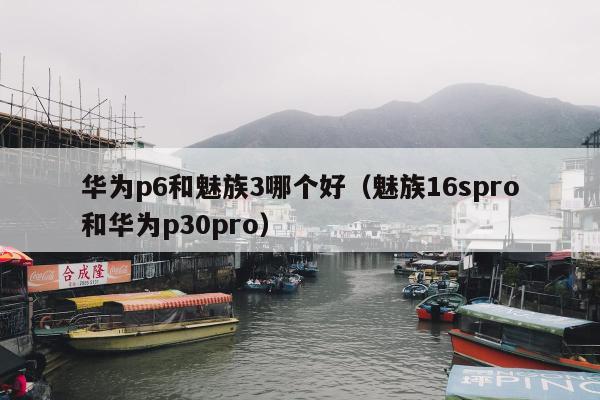 华为p6和魅族3哪个好（魅族16spro和华为p30pro）