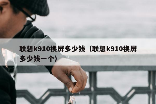 联想k910换屏多少钱（联想k910换屏多少钱一个）