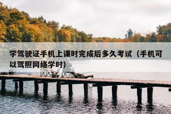 学驾驶证手机上课时完成后多久考试（手机可以驾照网络学时）