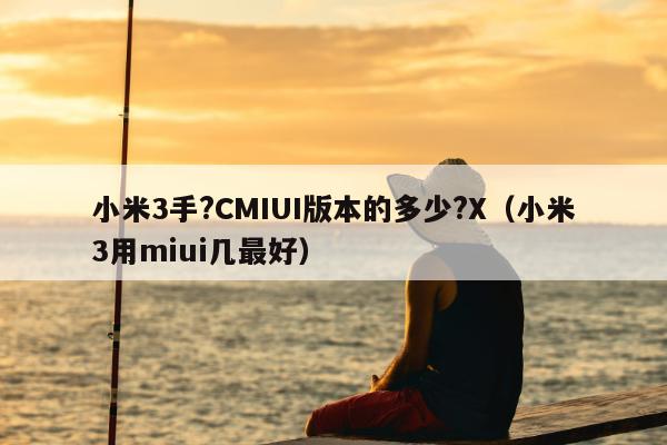 小米3手?CMIUI版本的多少?X（小米3用miui几最好）