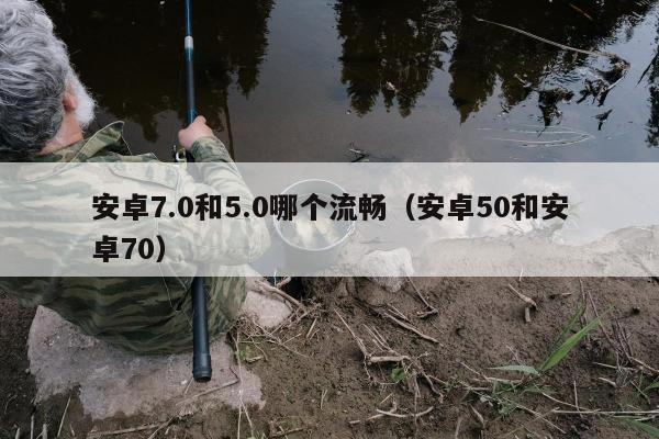 安卓7.0和5.0哪个流畅（安卓50和安卓70）